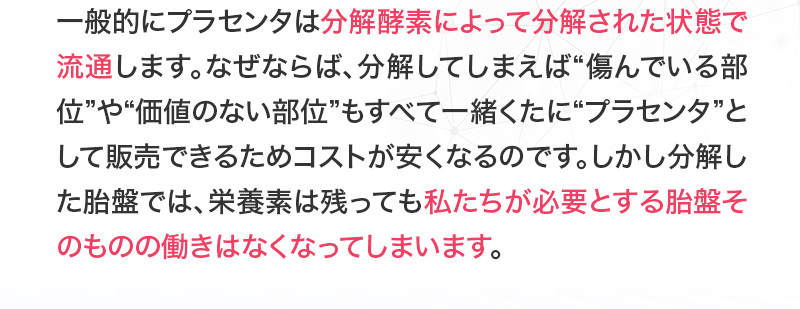 一般的にプラセンタは分解酵素によって分解された状態で流通します。しかしそれだと必要とする胎盤そのものの働きはなくなってしまいます。